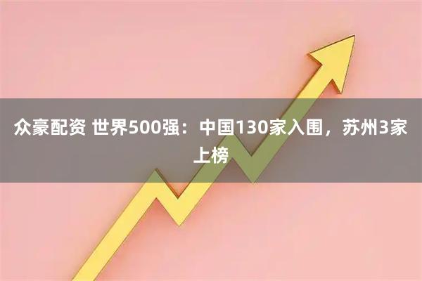 众豪配资 世界500强：中国130家入围，苏州3家上榜
