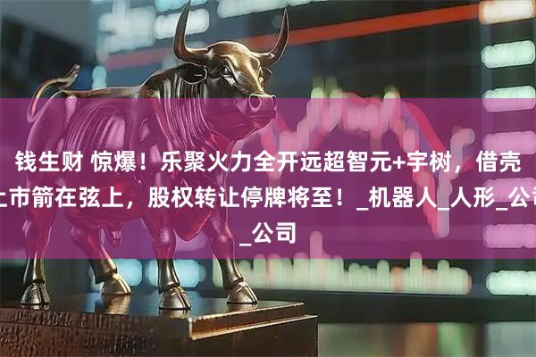 钱生财 惊爆！乐聚火力全开远超智元+宇树，借壳上市箭在弦上，股权转让停牌将至！_机器人_人形_公司