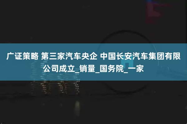 广证策略 第三家汽车央企 中国长安汽车集团有限公司成立_销量_国务院_一家