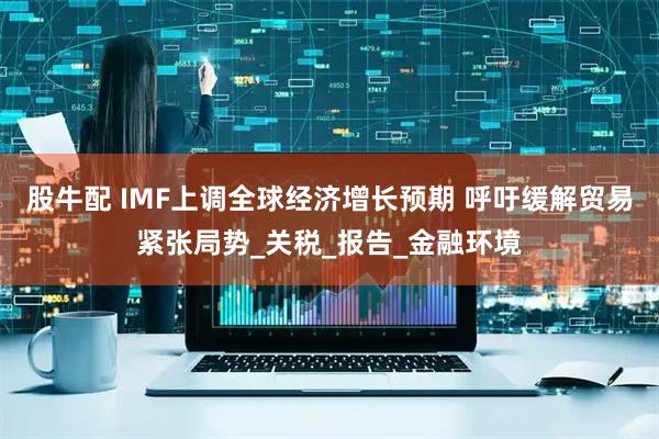 股牛配 IMF上调全球经济增长预期 呼吁缓解贸易紧张局势_关税_报告_金融环境