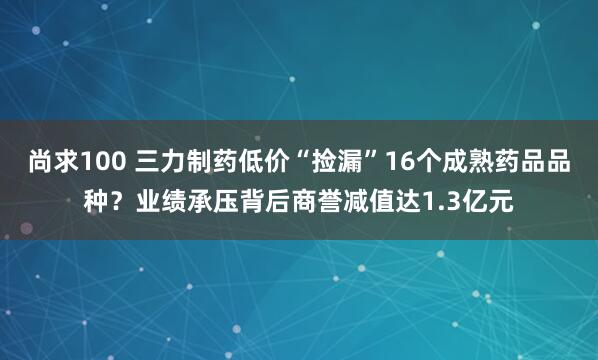 尚求100 三力制药低价“捡漏”16个成熟药品品种？业绩承压背后商誉减值达1.3亿元