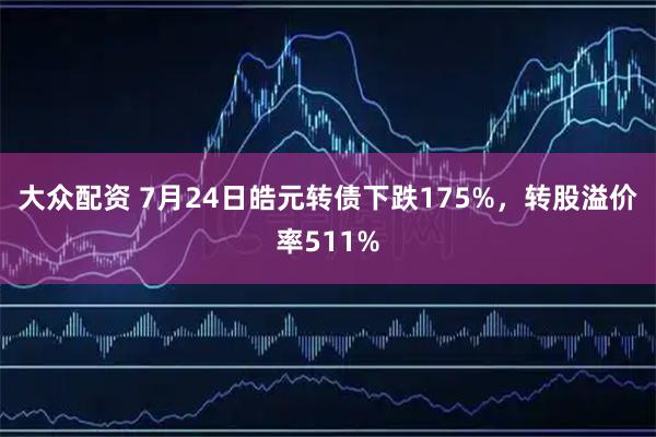 大众配资 7月24日皓元转债下跌175%，转股溢价率511%