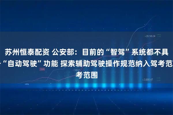 苏州恒泰配资 公安部：目前的“智驾”系统都不具备“自动驾驶”功能 探索辅助驾驶操作规范纳入驾考范围