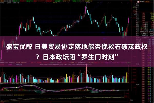 盛宝优配 日美贸易协定落地能否挽救石破茂政权？日本政坛陷“罗生门时刻”