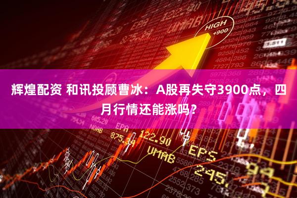 辉煌配资 和讯投顾曹冰:A股再失守3900点,四月行情还能涨吗?