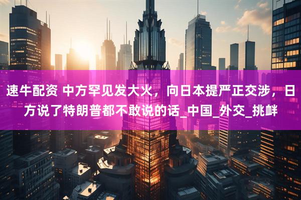 速牛配资 中方罕见发大火，向日本提严正交涉，日方说了特朗普都不敢说的话_中国_外交_挑衅