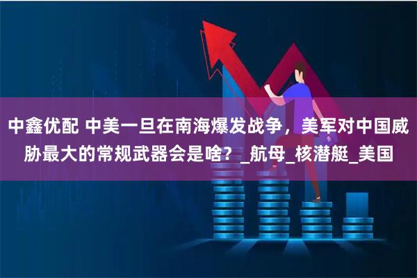 中鑫优配 中美一旦在南海爆发战争，美军对中国威胁最大的常规武器会是啥？_航母_核潜艇_美国