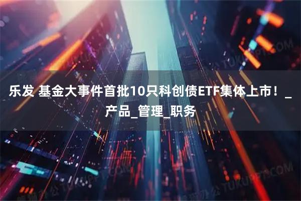 乐发 基金大事件首批10只科创债ETF集体上市！_产品_管理_职务